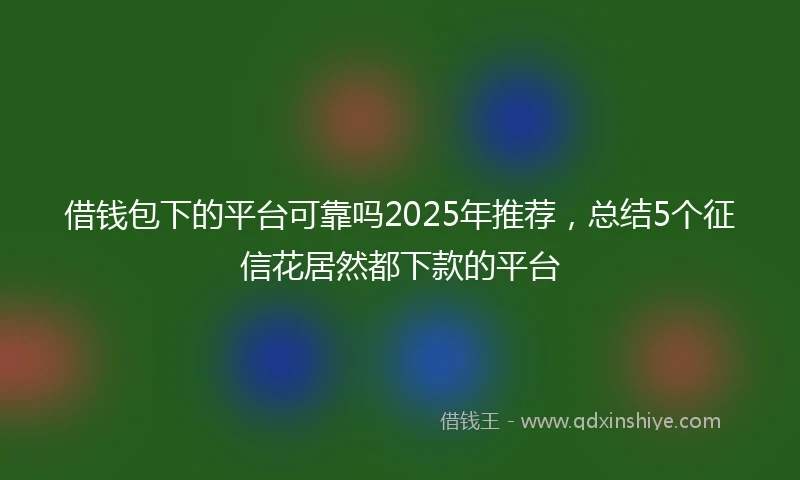 借钱包下的平台可靠吗2025年推荐，总结5个征信花居然都下款的平台