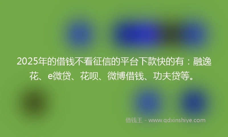 2025年的借钱不看征信的平台下款快的有：融逸花、e微贷、花呗、微博借钱、功夫贷等。