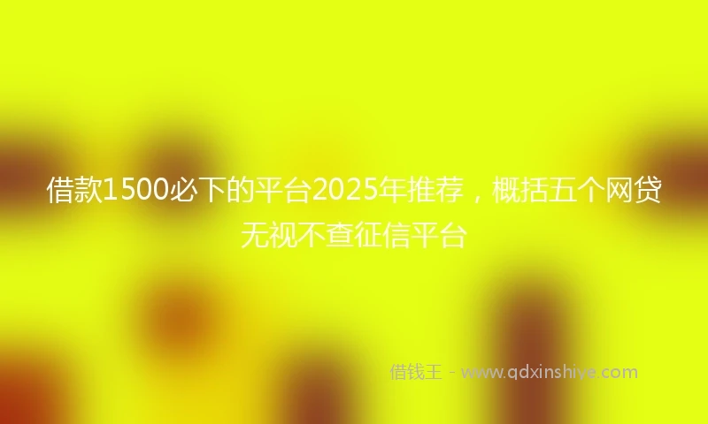 借款1500必下的平台2025年推荐，概括五个网贷无视不查征信平台