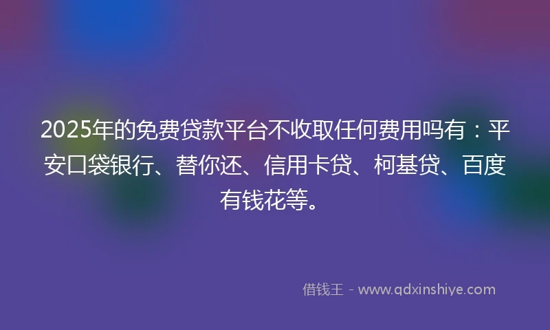 2025年的免费贷款平台不收取任何费用吗有：平安口袋银行、替你还、信用卡贷、柯基贷、百度有钱花等。