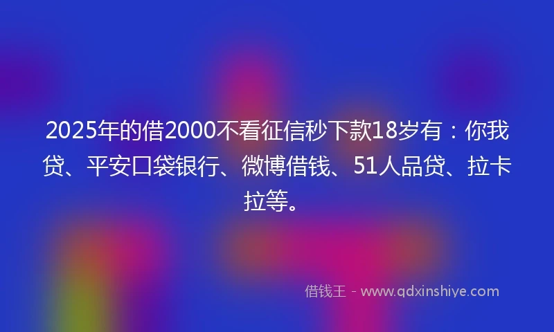 2025年的借2000不看征信秒下款18岁有：你我贷、平安口袋银行、微博借钱、51人品贷、拉卡拉等。