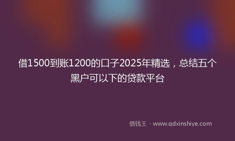 借1500到账1200的口子2025年精选，总结五个黑户可以下的贷款平台