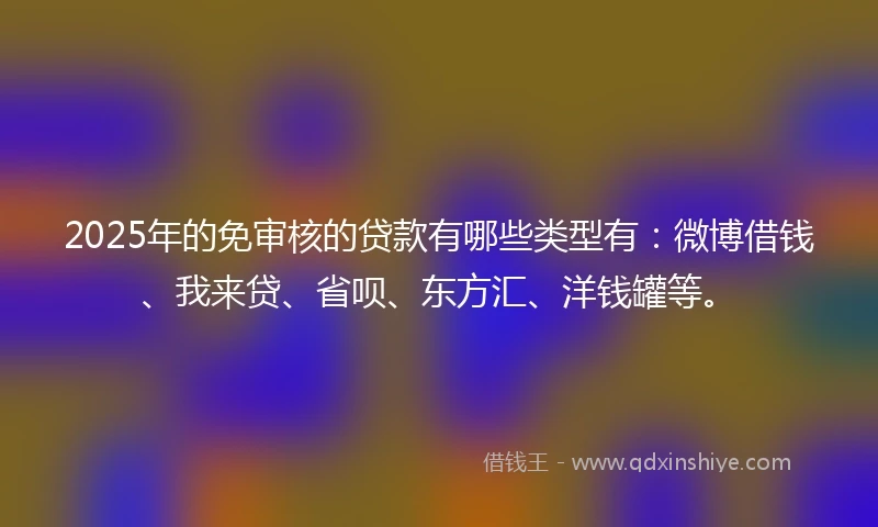 2025年的免审核的贷款有哪些类型有：微博借钱、我来贷、省呗、东方汇、洋钱罐等。