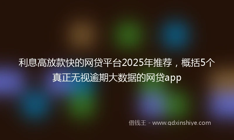 利息高放款快的网贷平台2025年推荐，概括5个真正无视逾期大数据的网贷app