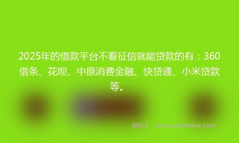 2025年的借款平台不看征信就能贷款的有：360借条、花呗、中原消费金融、快贷通、小米贷款等。