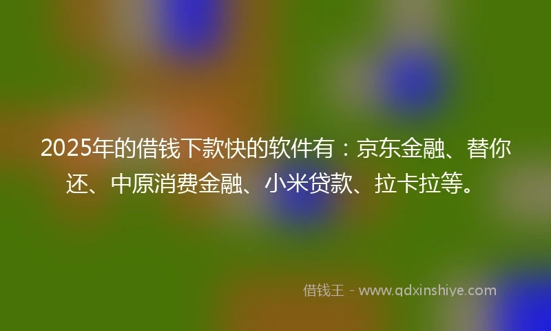 2025年的借钱下款快的软件有：京东金融、替你还、中原消费金融、小米贷款、拉卡拉等。