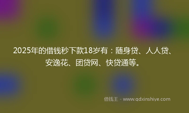 2025年的借钱秒下款18岁有：随身贷、人人贷、安逸花、团贷网、快贷通等。