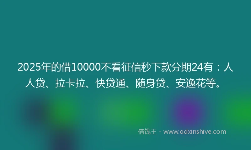 2025年的借10000不看征信秒下款分期24有：人人贷、拉卡拉、快贷通、随身贷、安逸花等。