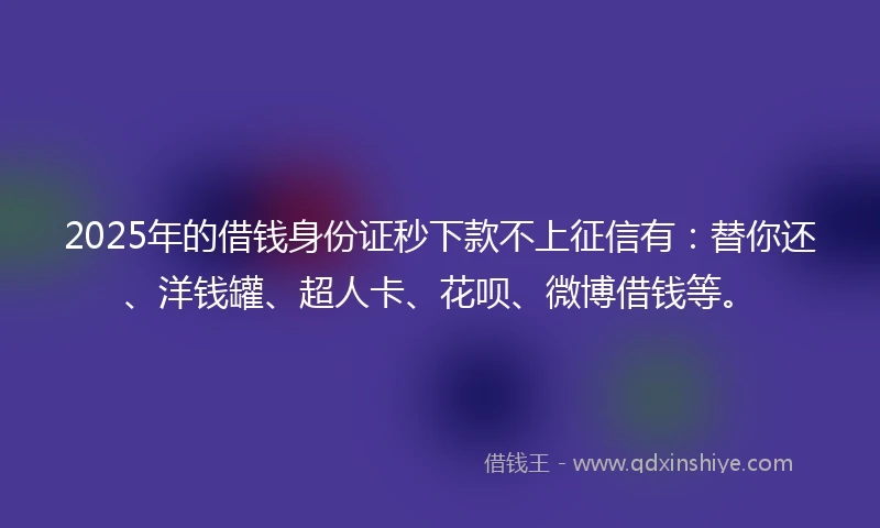 2025年的借钱身份证秒下款不上征信有：替你还、洋钱罐、超人卡、花呗、微博借钱等。