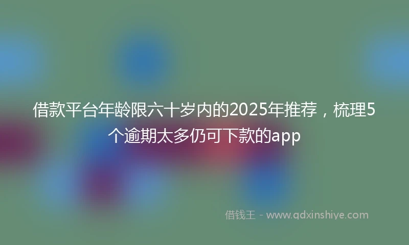 借款平台年龄限六十岁内的2025年推荐，梳理5个逾期太多仍可下款的app