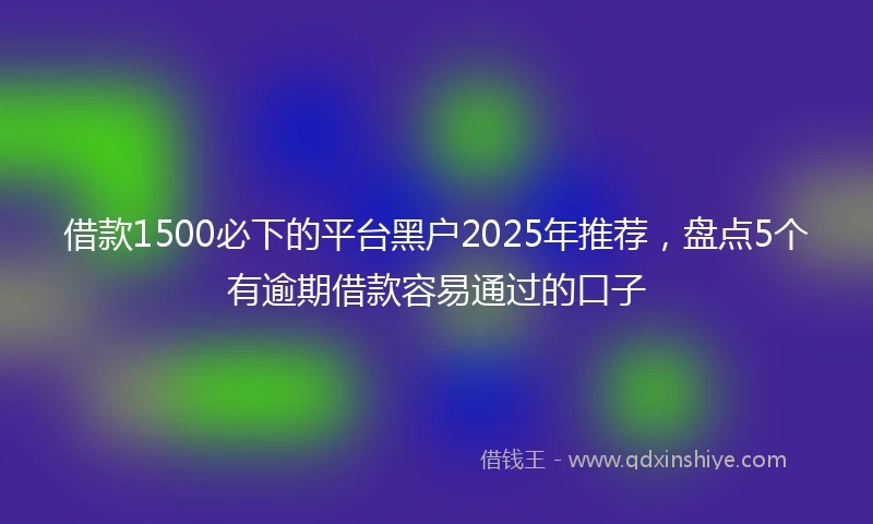 借款1500必下的平台黑户2025年推荐，盘点5个有逾期借款容易通过的口子
