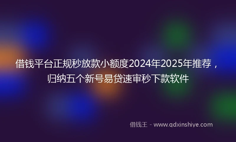 借钱平台正规秒放款小额度2024年2025年推荐，归纳五个新号易贷速审秒下款软件