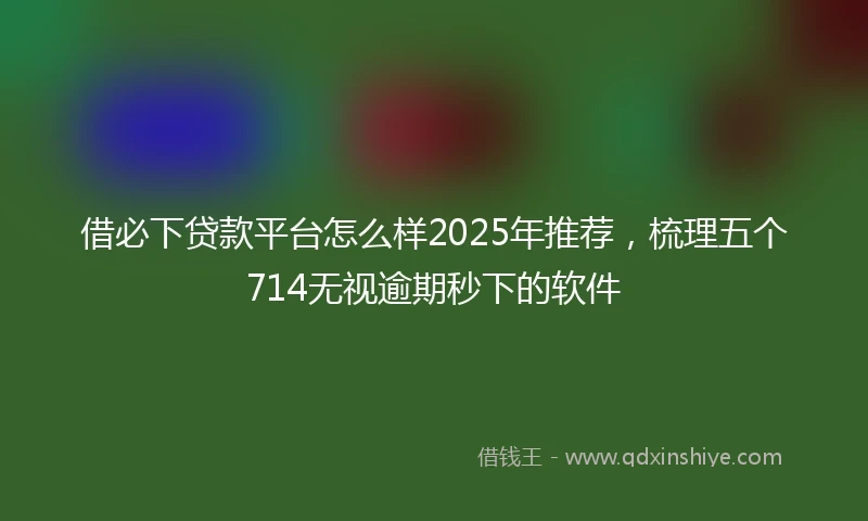 借必下贷款平台怎么样2025年推荐，梳理五个714无视逾期秒下的软件