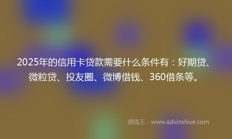 2025年的信用卡贷款需要什么条件有：好期贷、微粒贷、投友圈、微博借钱、360借条等。