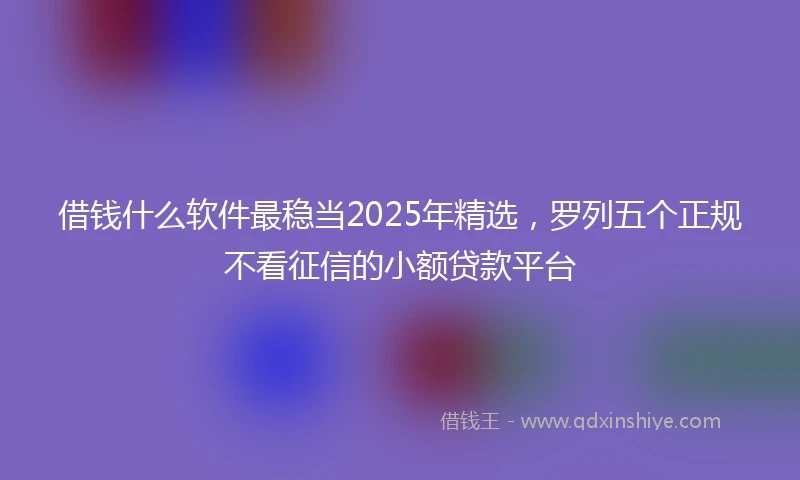 借钱什么软件最稳当2025年精选，罗列五个正规不看征信的小额贷款平台