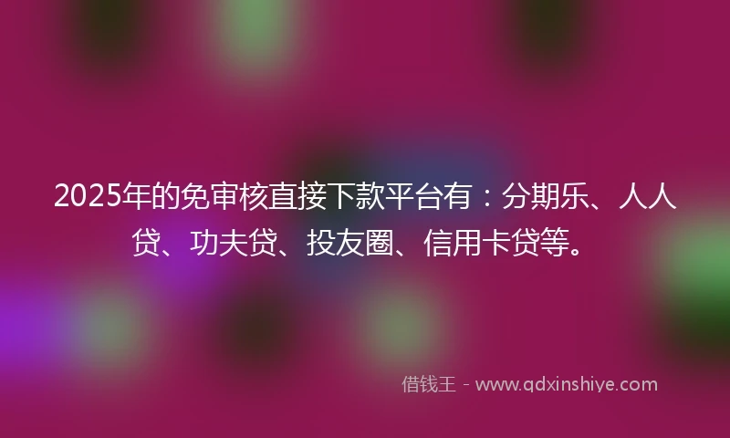 2025年的免审核直接下款平台有：分期乐、人人贷、功夫贷、投友圈、信用卡贷等。