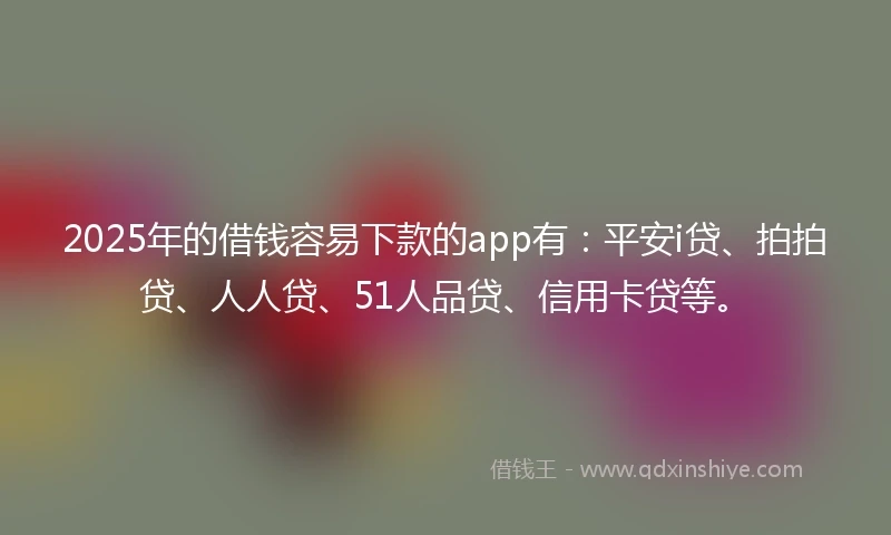 2025年的借钱容易下款的app有：平安i贷、拍拍贷、人人贷、51人品贷、信用卡贷等。