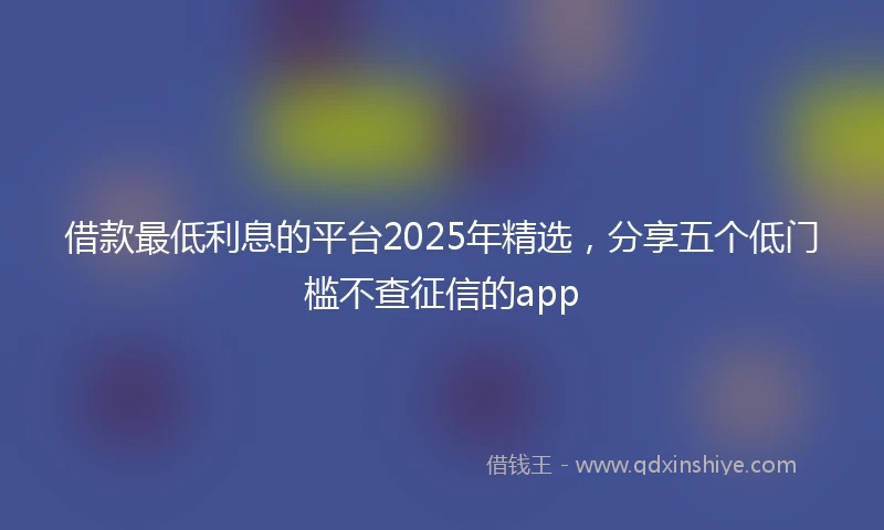 借款最低利息的平台2025年精选，分享五个低门槛不查征信的app