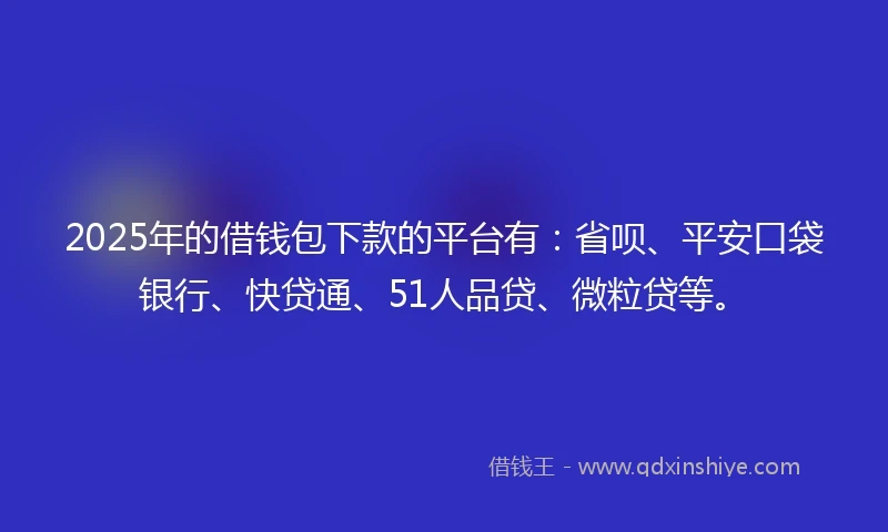 2025年的借钱包下款的平台有：省呗、平安口袋银行、快贷通、51人品贷、微粒贷等。