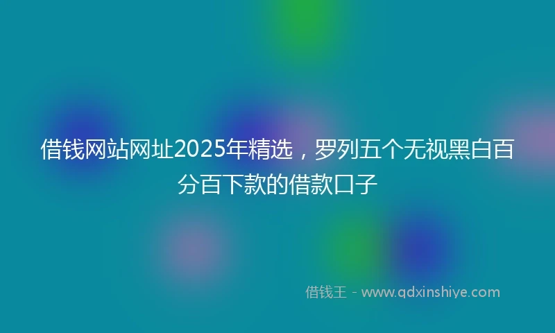 借钱网站网址2025年精选，罗列五个无视黑白百分百下款的借款口子