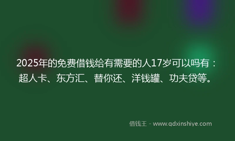 2025年的免费借钱给有需要的人17岁可以吗有：超人卡、东方汇、替你还、洋钱罐、功夫贷等。