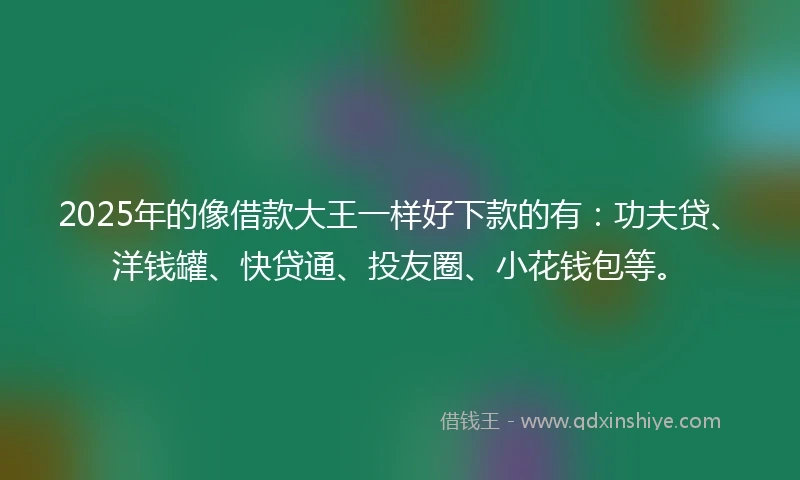 2025年的像借款大王一样好下款的有：功夫贷、洋钱罐、快贷通、投友圈、小花钱包等。