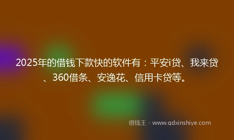2025年的借钱下款快的软件有：平安i贷、我来贷、360借条、安逸花、信用卡贷等。