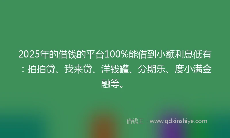 2025年的借钱的平台100%能借到小额利息低有：拍拍贷、我来贷、洋钱罐、分期乐、度小满金融等。