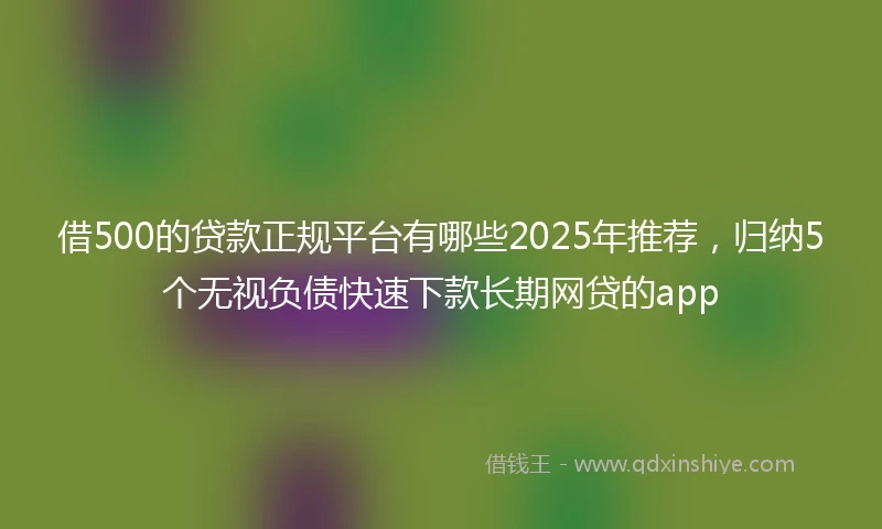 借500的贷款正规平台有哪些2025年推荐，归纳5个无视负债快速下款长期网贷的app