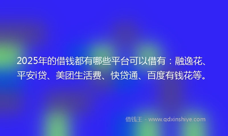 2025年的借钱都有哪些平台可以借有：融逸花、平安i贷、美团生活费、快贷通、百度有钱花等。