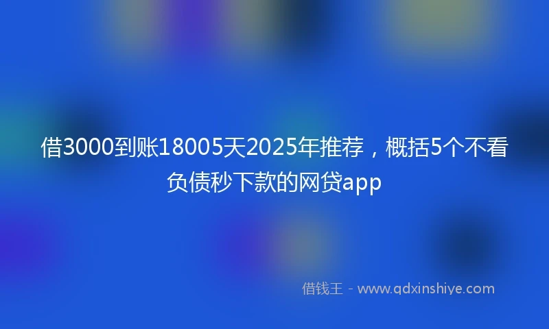 借3000到账18005天2025年推荐，概括5个不看负债秒下款的网贷app