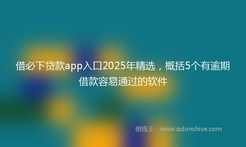 借必下贷款app入口2025年精选，概括5个有逾期借款容易通过的软件