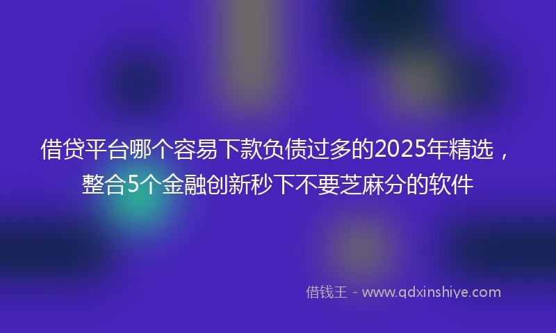 借贷平台哪个容易下款负债过多的2025年精选，整合5个金融创新秒下不要芝麻分的软件