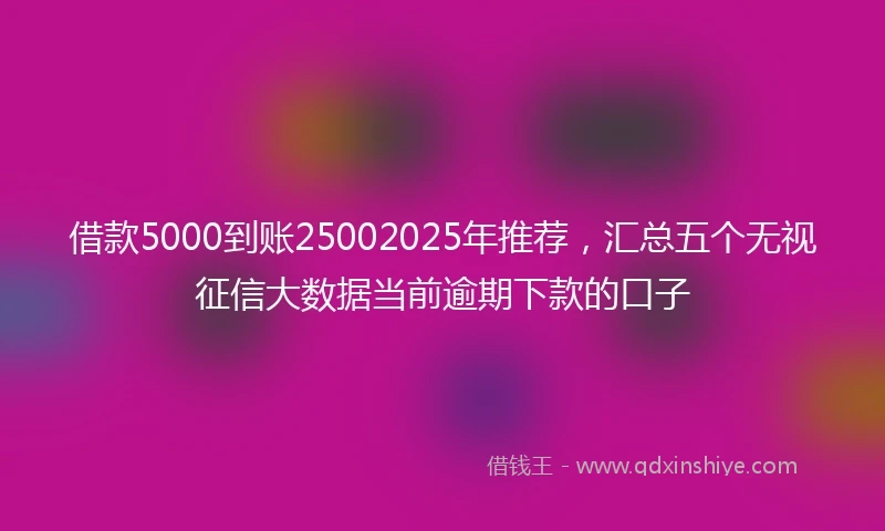借款5000到账25002025年推荐，汇总五个无视征信大数据当前逾期下款的口子