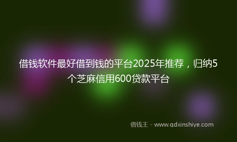 借钱软件最好借到钱的平台2025年推荐，归纳5个芝麻信用600贷款平台