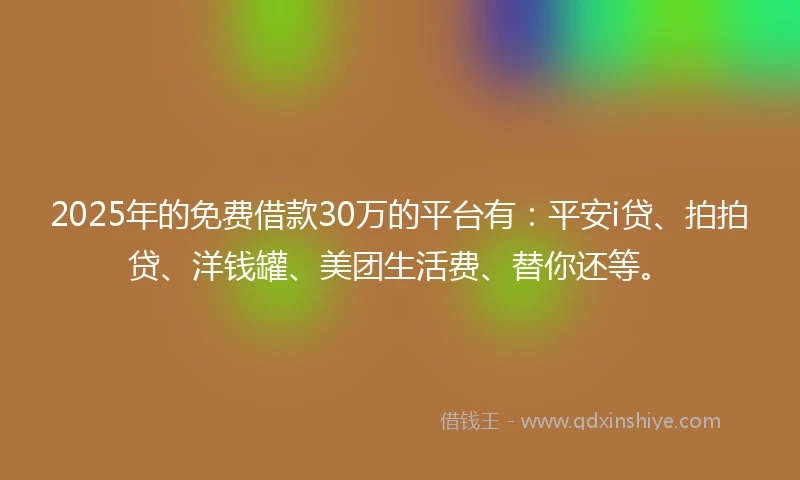 2025年的免费借款30万的平台有：平安i贷、拍拍贷、洋钱罐、美团生活费、替你还等。
