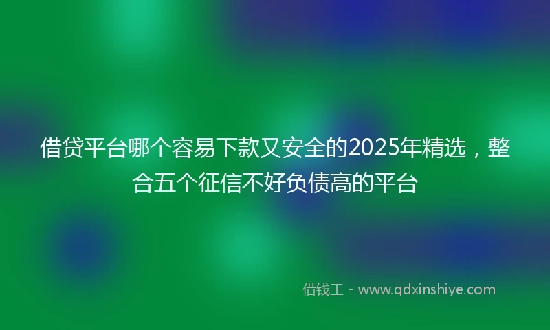 借贷平台哪个容易下款又安全的2025年精选，整合五个征信不好负债高的平台