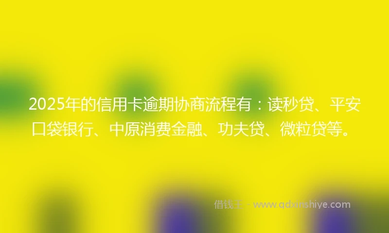 2025年的信用卡逾期协商流程有：读秒贷、平安口袋银行、中原消费金融、功夫贷、微粒贷等。