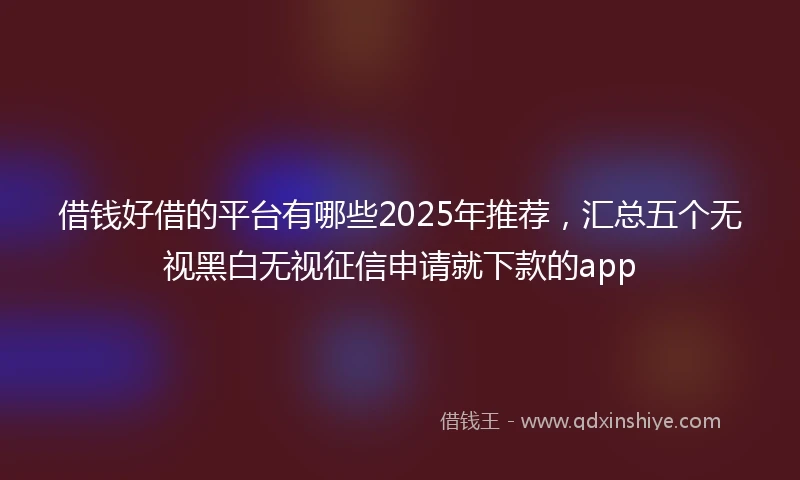 借钱好借的平台有哪些2025年推荐，汇总五个无视黑白无视征信申请就下款的app