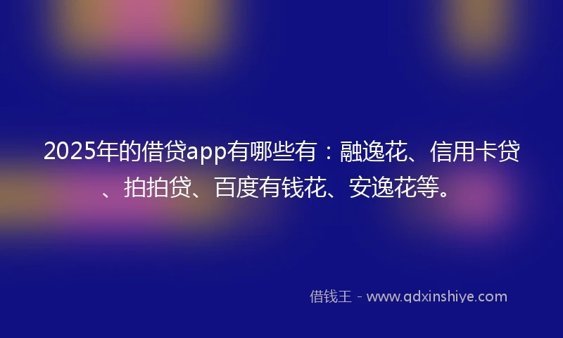 2025年的借贷app有哪些有：融逸花、信用卡贷、拍拍贷、百度有钱花、安逸花等。