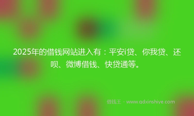 2025年的借钱网站进入有：平安i贷、你我贷、还呗、微博借钱、快贷通等。