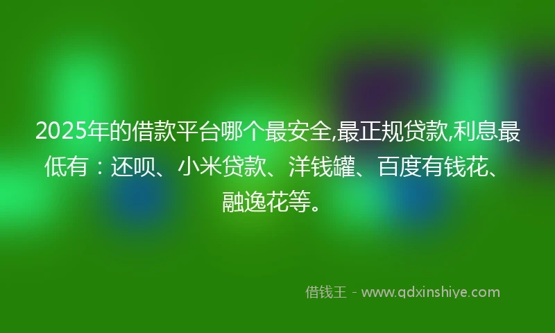 2025年的借款平台哪个最安全,最正规贷款,利息最低有：还呗、小米贷款、洋钱罐、百度有钱花、融逸花等。