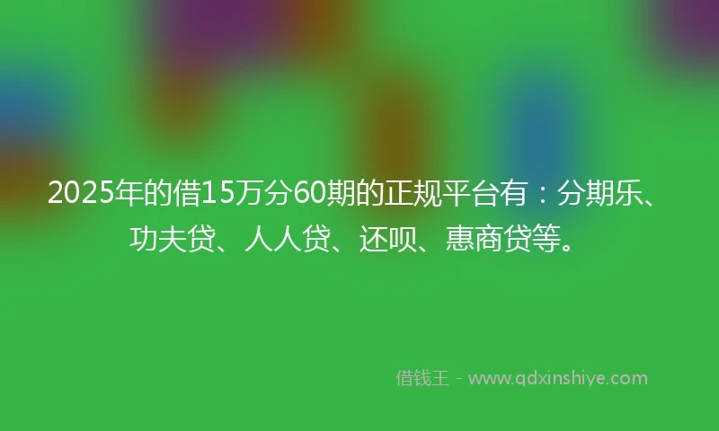 2025年的借15万分60期的正规平台有：分期乐、功夫贷、人人贷、还呗、惠商贷等。