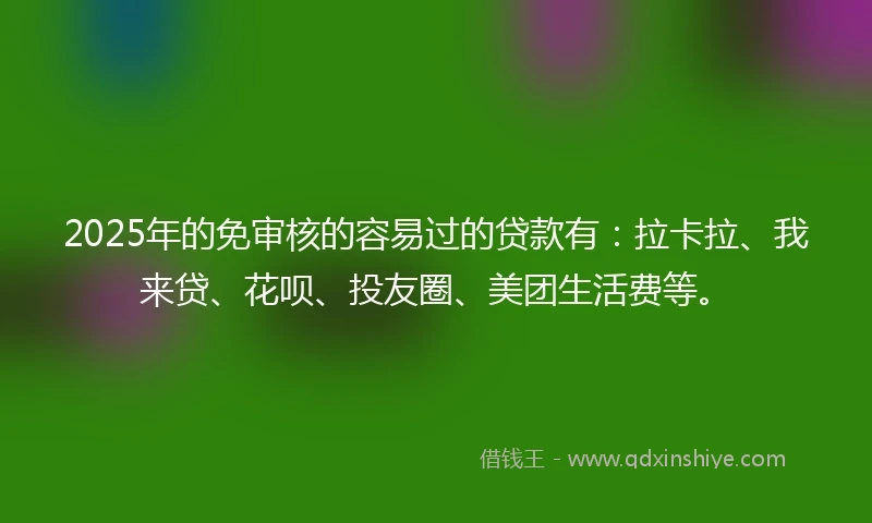2025年的免审核的容易过的贷款有：拉卡拉、我来贷、花呗、投友圈、美团生活费等。