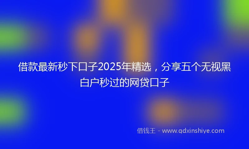借款最新秒下口子2025年精选，分享五个无视黑白户秒过的网贷口子