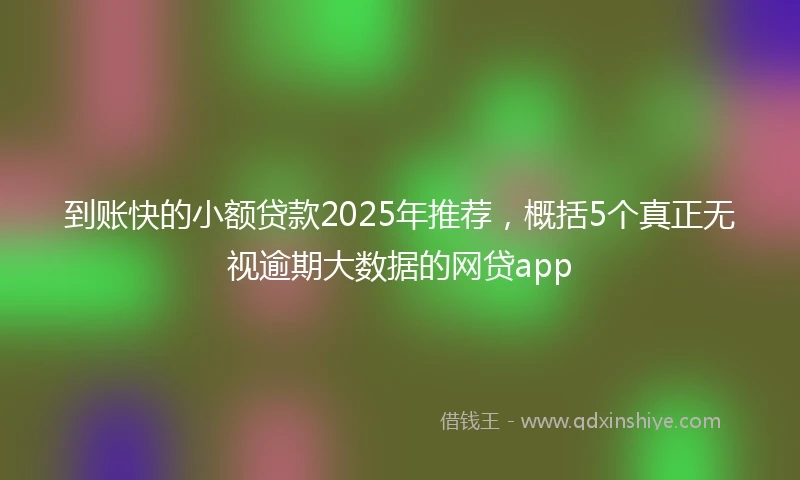 到账快的小额贷款2025年推荐，概括5个真正无视逾期大数据的网贷app