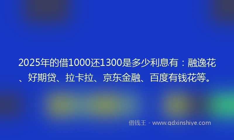 2025年的借1000还1300是多少利息有：融逸花、好期贷、拉卡拉、京东金融、百度有钱花等。
