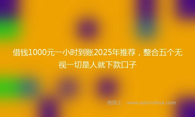 借钱1000元一小时到账2025年推荐，整合五个无视一切是人就下款口子