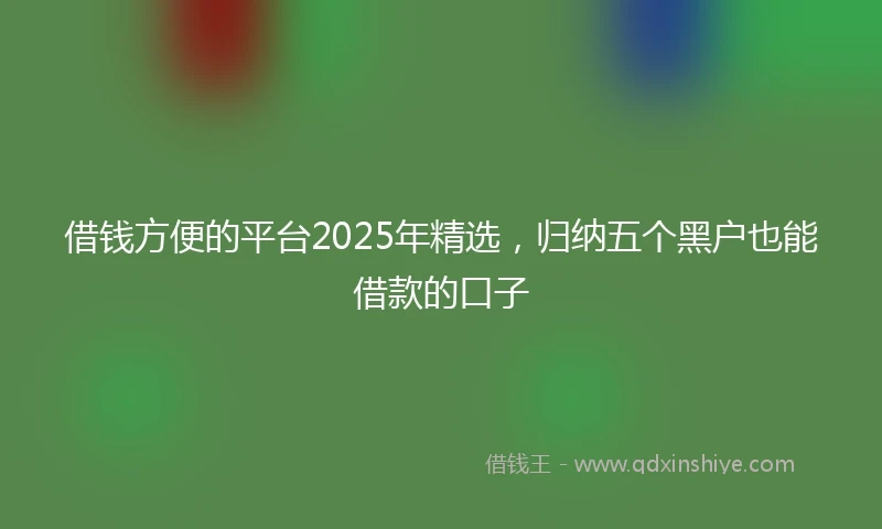 借钱方便的平台2025年精选，归纳五个黑户也能借款的口子