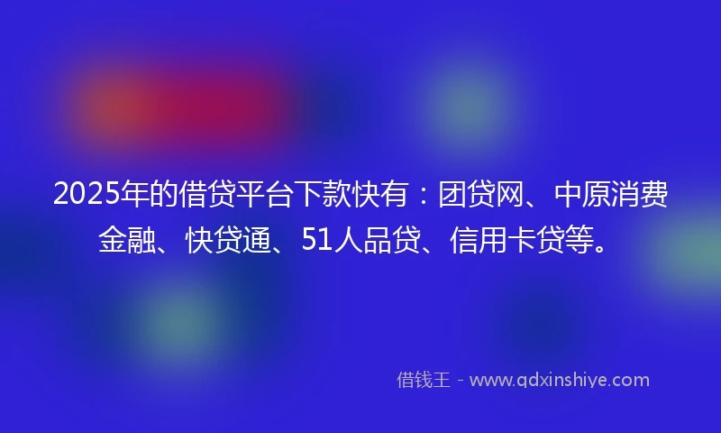 2025年的借贷平台下款快有：团贷网、中原消费金融、快贷通、51人品贷、信用卡贷等。